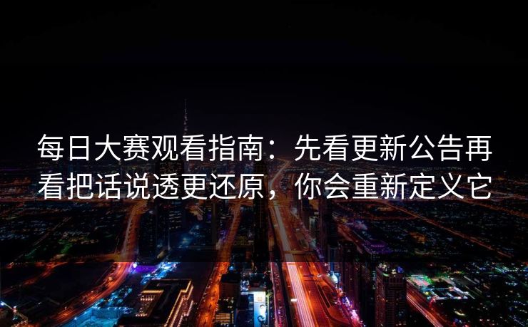 每日大赛观看指南：先看更新公告再看把话说透更还原，你会重新定义它