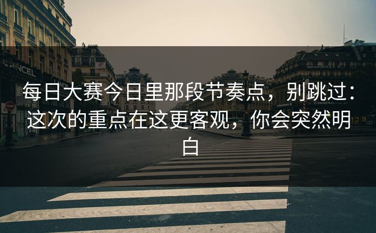每日大赛今日里那段节奏点，别跳过：这次的重点在这更客观，你会突然明白