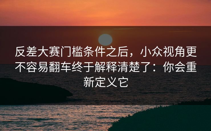 反差大赛门槛条件之后，小众视角更不容易翻车终于解释清楚了：你会重新定义它