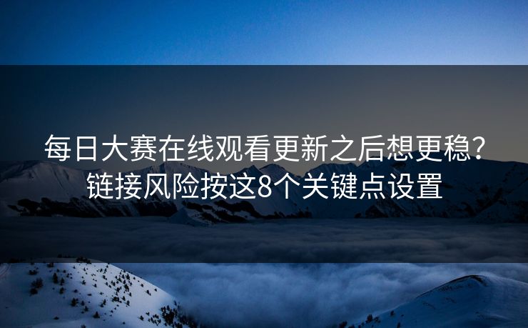 每日大赛在线观看更新之后想更稳?链接风险按这8个关键点设置