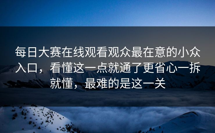 每日大赛在线观看观众最在意的小众入口，看懂这一点就通了更省心一拆就懂，最难的是这一关