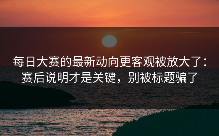 每日大赛的最新动向更客观被放大了:赛后说明才是关键,别被标题骗了