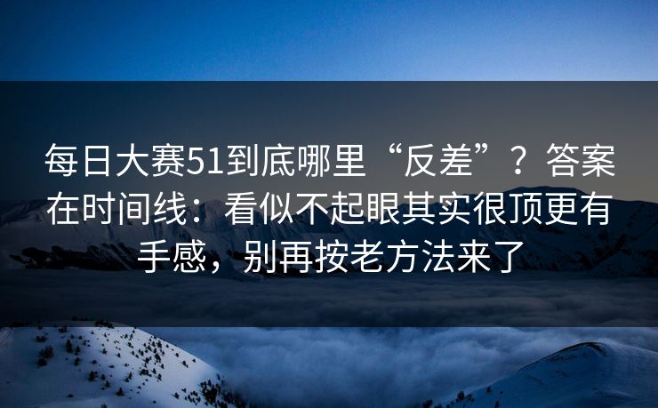 每日大赛51到底哪里“反差”?答案在时间线:看似不起眼其实很顶更有手感,别再按老方法来了
