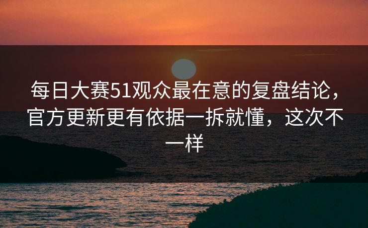 每日大赛51观众最在意的复盘结论,官方更新更有依据一拆就懂,这次不一样