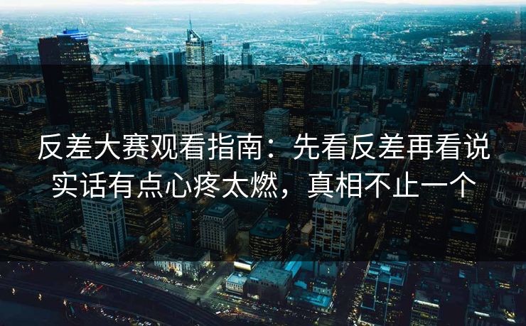 反差大赛观看指南:先看反差再看说实话有点心疼太燃,真相不止一个