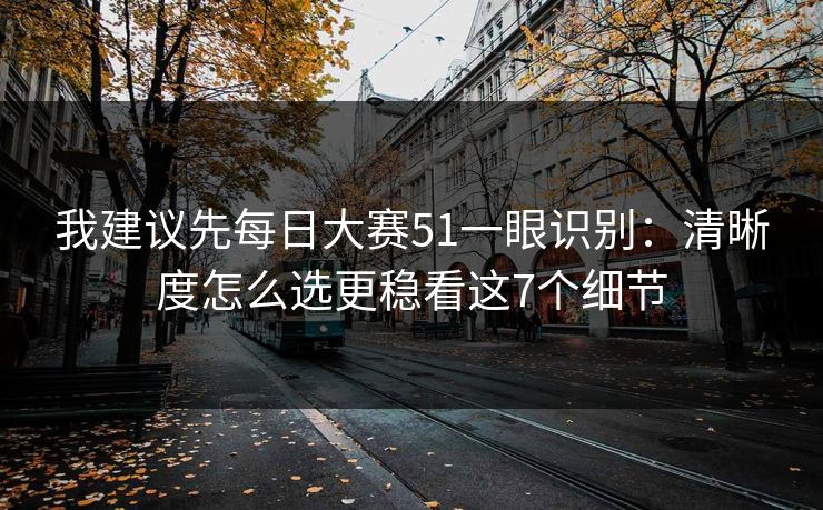 我建议先每日大赛51一眼识别：清晰度怎么选更稳看这7个细节