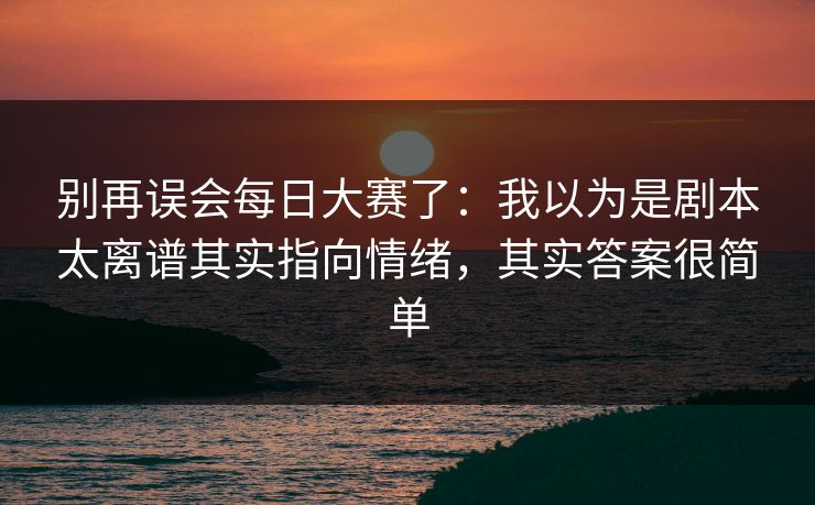 别再误会每日大赛了：我以为是剧本太离谱其实指向情绪，其实答案很简单