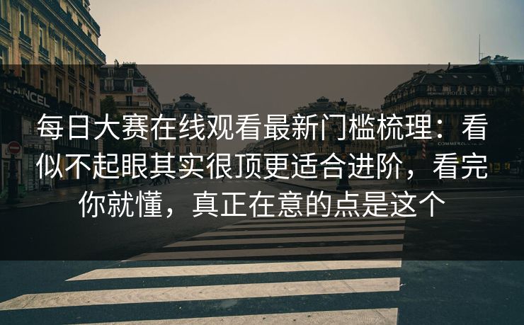 每日大赛在线观看最新门槛梳理：看似不起眼其实很顶更适合进阶，看完你就懂，真正在意的点是这个