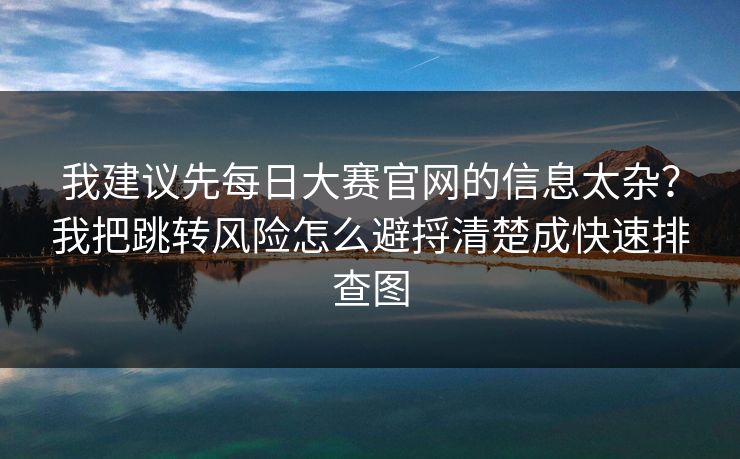 我建议先每日大赛官网的信息太杂？我把跳转风险怎么避捋清楚成快速排查图