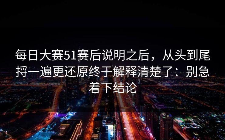 每日大赛51赛后说明之后，从头到尾捋一遍更还原终于解释清楚了：别急着下结论