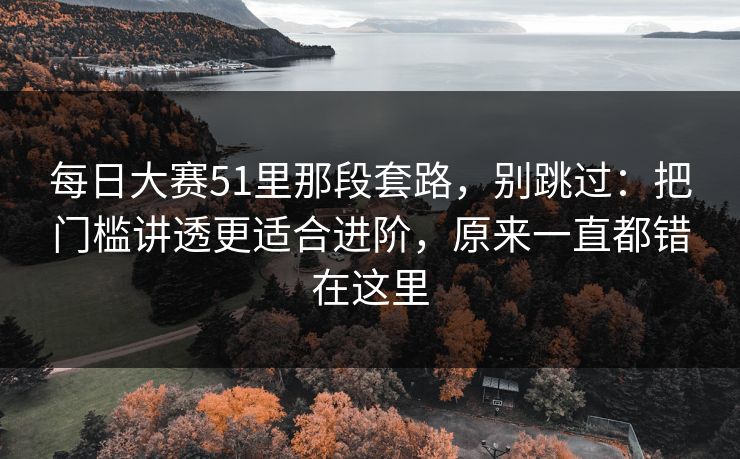 每日大赛51里那段套路，别跳过：把门槛讲透更适合进阶，原来一直都错在这里