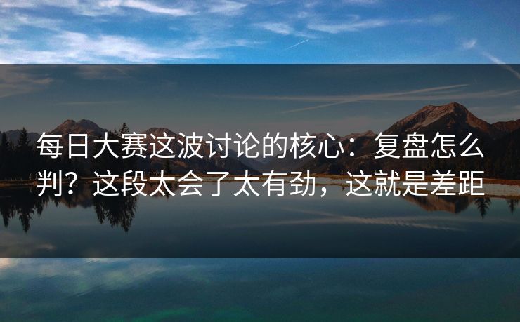 每日大赛这波讨论的核心:复盘怎么判?这段太会了太有劲,这就是差距
