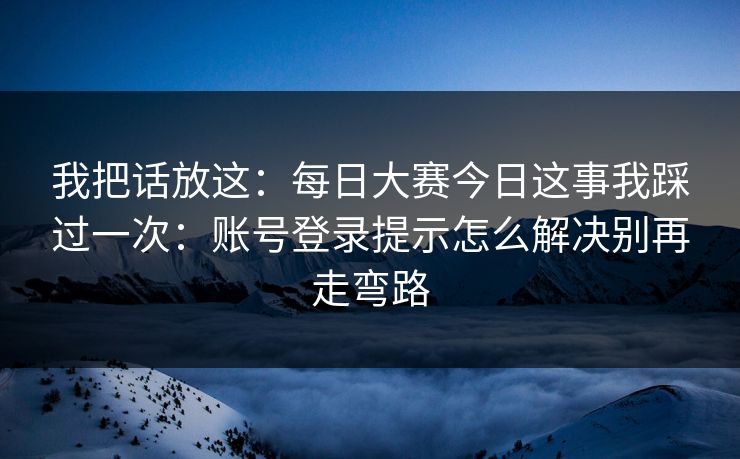 我把话放这：每日大赛今日这事我踩过一次：账号登录提示怎么解决别再走弯路