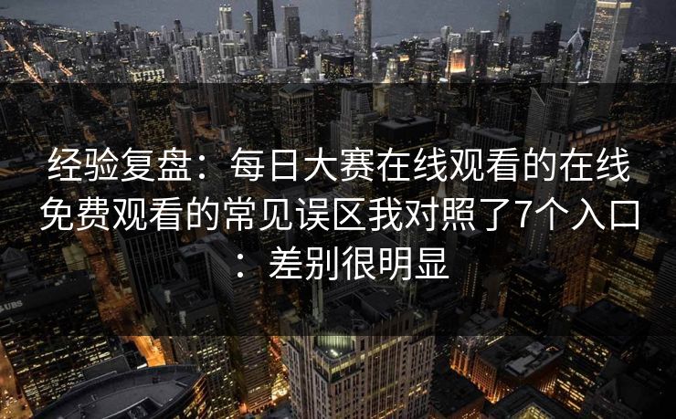 经验复盘：每日大赛在线观看的在线免费观看的常见误区我对照了7个入口：差别很明显