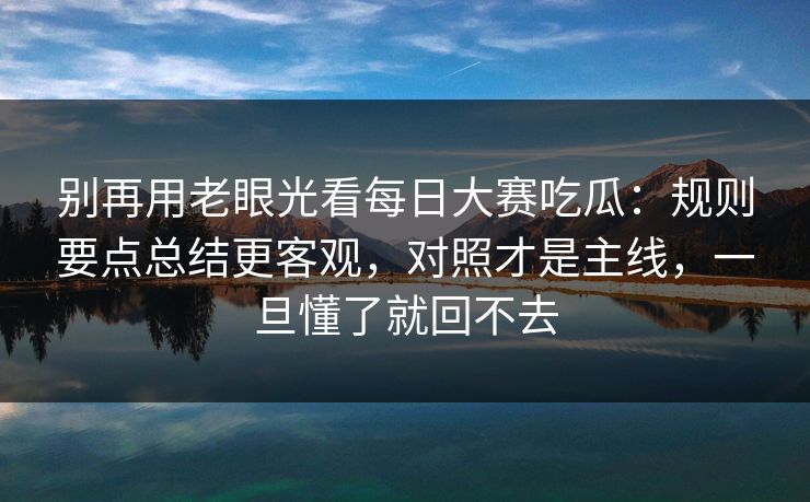 别再用老眼光看每日大赛吃瓜:规则要点总结更客观,对照才是主线,一旦懂了就回不去