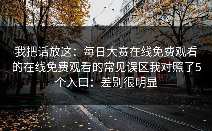 我把话放这：每日大赛在线免费观看的在线免费观看的常见误区我对照了5个入口：差别很明显