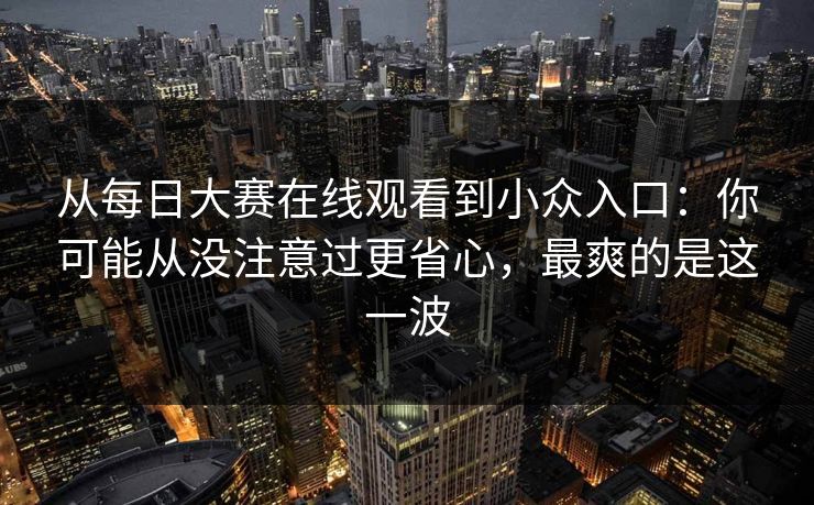 从每日大赛在线观看到小众入口:你可能从没注意过更省心,最爽的是这一波 从每日大赛在线观看到小众入口:你可能从没注意过更省心,最爽的是这一波