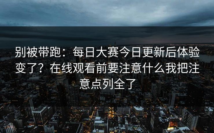 别被带跑:每日大赛今日更新后体验变了?在线观看前要注意什么我把注意点列全了