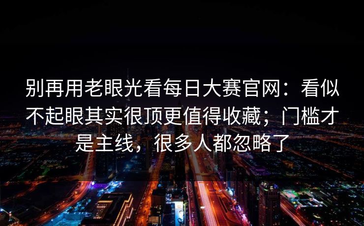 别再用老眼光看每日大赛官网:看似不起眼其实很顶更值得收藏;门槛才是主线,很多人都忽略了