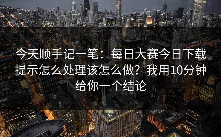 今天顺手记一笔：每日大赛今日下载提示怎么处理该怎么做？我用10分钟给你一个结论