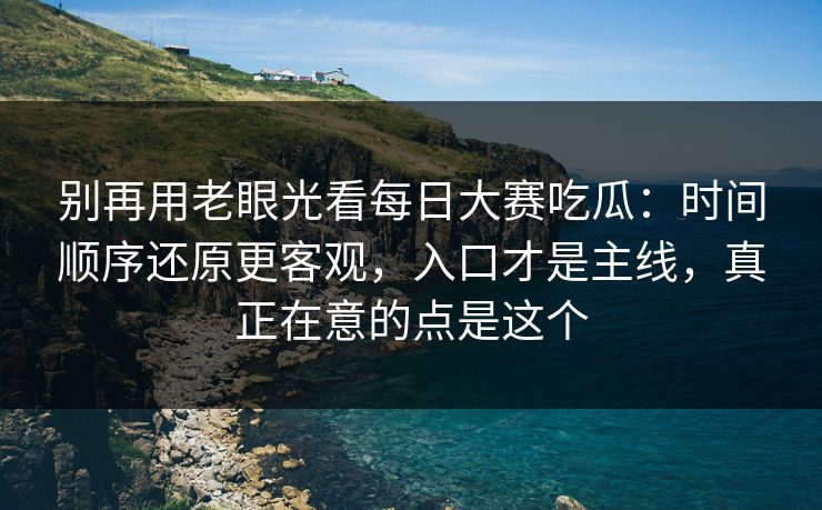 别再用老眼光看每日大赛吃瓜:时间顺序还原更客观,入口才是主线,真正在意的点是这个