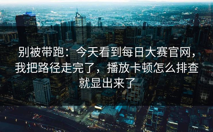 别被带跑:今天看到每日大赛官网,我把路径走完了,播放卡顿怎么排查就显出来了