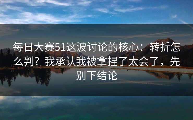 每日大赛51这波讨论的核心:转折怎么判?我承认我被拿捏了太会了,先别下结论