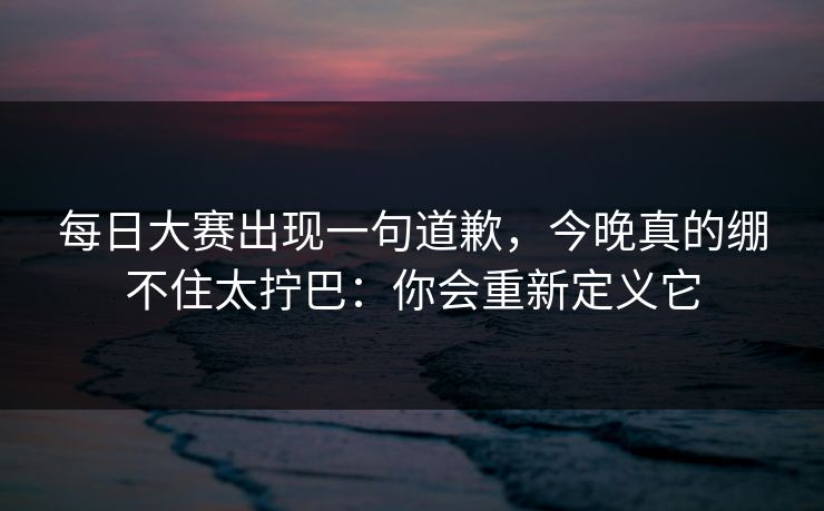 每日大赛出现一句道歉,今晚真的绷不住太拧巴:你会重新定义它