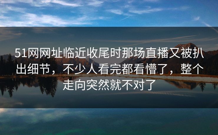 51网网址临近收尾时那场直播又被扒出细节,不少人看完都看懵了,整个走向突然就不对了 51网网址临近收尾时那场直播又被扒出细节,不少人看完都看懵了,整个走向突然就不对了