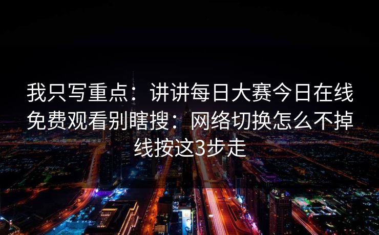 我只写重点:讲讲每日大赛今日在线免费观看别瞎搜:网络切换怎么不掉线按这3步走 我只写重点:讲讲每日大赛今日在线免费观看别瞎搜:网络切换怎么不掉线按这3步走